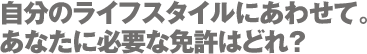 自分のライフスタイルにあわせて。あなたに必要な免許はどれ？